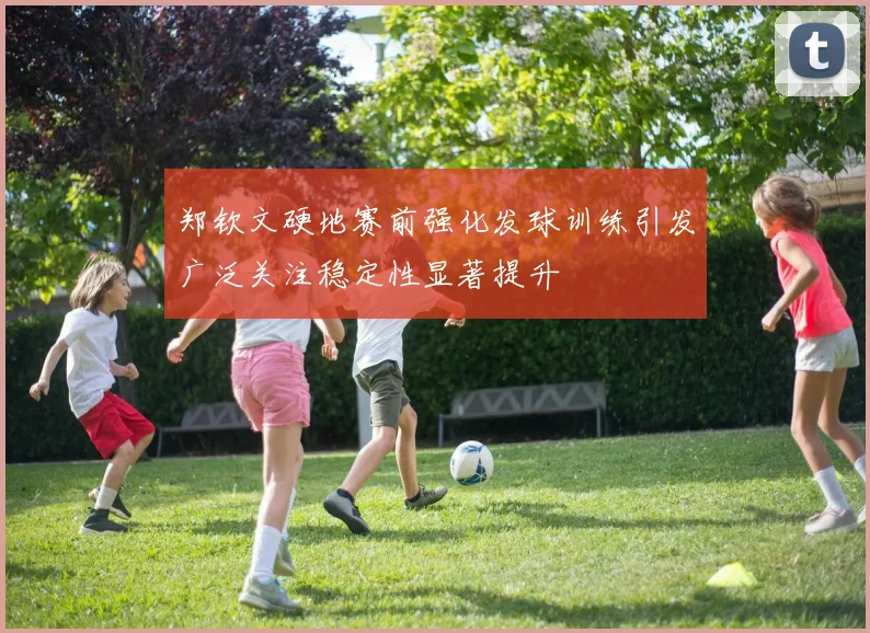 郑钦文硬地赛前强化发球训练引发广泛关注稳定性显著提升